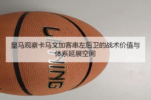 皇马观察卡马文加客串左后卫的战术价值与体系延展空间