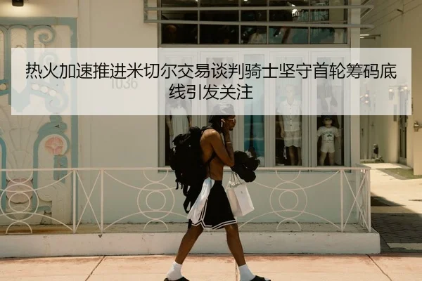 热火加速推进米切尔交易谈判骑士坚守首轮筹码底线引发关注