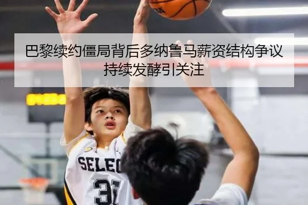巴黎续约僵局背后多纳鲁马薪资结构争议持续发酵引关注