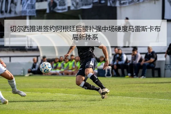 切尔西推进签约阿根廷后腰补强中场硬度马雷斯卡布局新体系