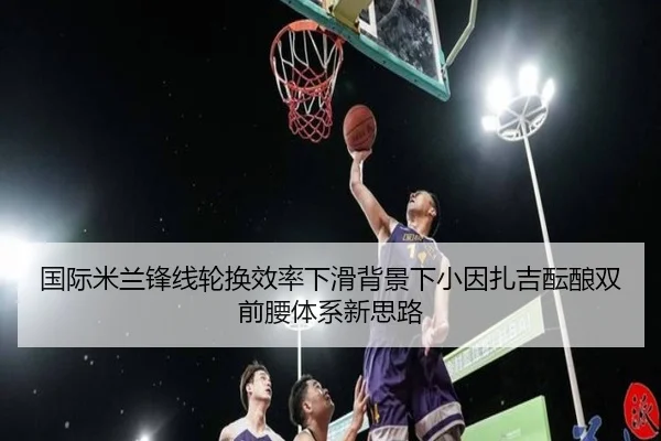 国际米兰锋线轮换效率下滑背景下小因扎吉酝酿双前腰体系新思路